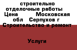 строительно отделочные работы  › Цена ­ 100 - Московская обл., Серпухов г. Строительство и ремонт » Услуги   